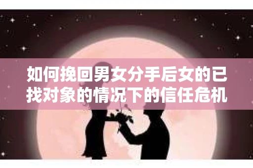 如何挽回男女分手后女的已找对象的情况下的信任危机？