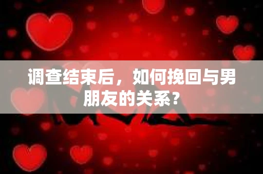 调查结束后，如何挽回与男朋友的关系？