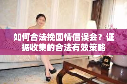 如何合法挽回情侣误会？证据收集的合法有效策略