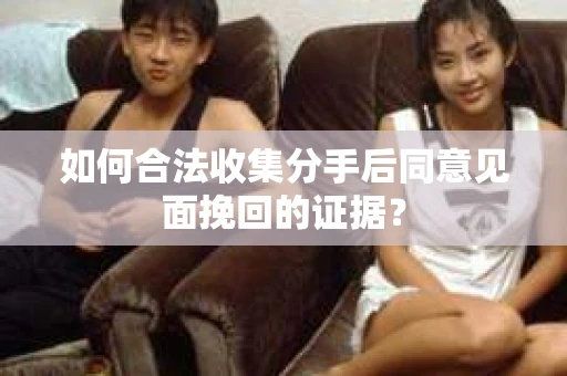 如何合法收集分手后同意见面挽回的证据？