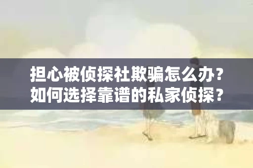 担心被侦探社欺骗怎么办？如何选择靠谱的私家侦探？