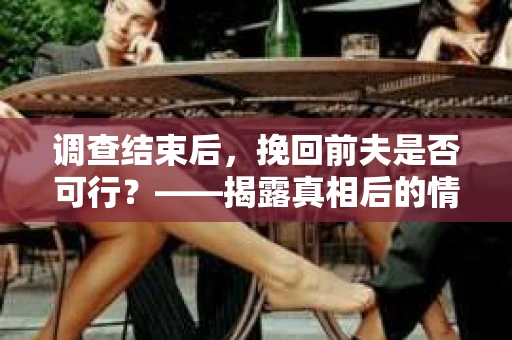 调查结束后，挽回前夫是否可行？——揭露真相后的情感疗愈与人生决策