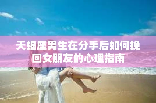 天蝎座男生在分手后如何挽回女朋友的心理指南