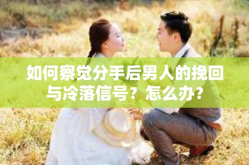如何察觉分手后男人的挽回与冷落信号？怎么办？