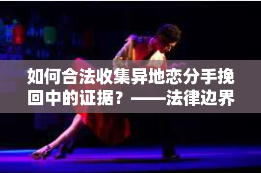 如何合法收集异地恋分手挽回中的证据？——法律边界内的取证策略