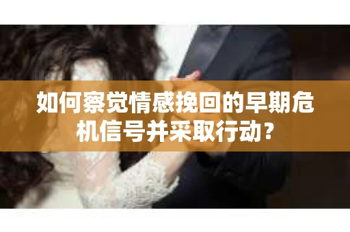 如何察觉情感挽回的早期危机信号并采取行动？