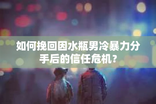 如何挽回因水瓶男冷暴力分手后的信任危机？