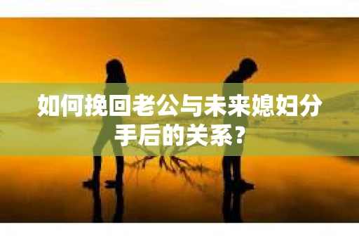 如何挽回老公与未来媳妇分手后的关系？
