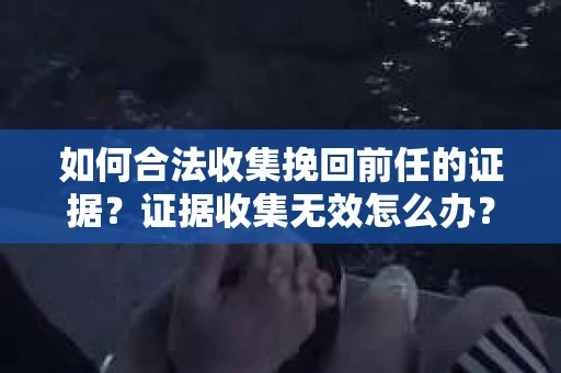 如何合法收集挽回前任的证据?证据收集无效怎么办? 如何合法收集挽回前任的证据?证据收集无效怎么办?