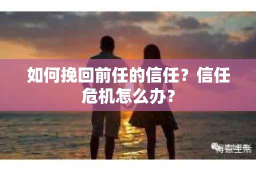 如何挽回前任的信任？信任危机怎么办？