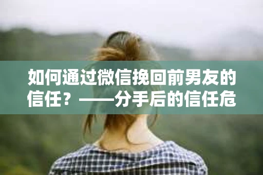 如何通过微信挽回前男友的信任？——分手后的信任危机解决方案
