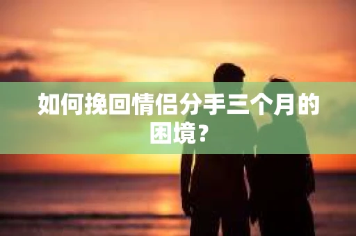 如何挽回情侣分手三个月的困境？