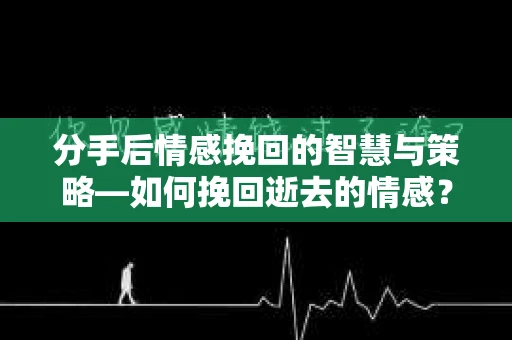 分手后情感挽回的智慧与策略—如何挽回逝去的情感？