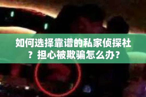 如何选择靠谱的私家侦探社？担心被欺骗怎么办？