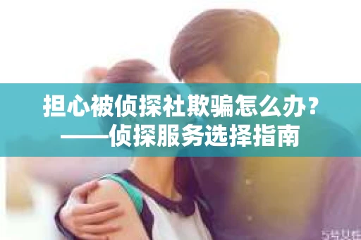 担心被侦探社欺骗怎么办？——侦探服务选择指南